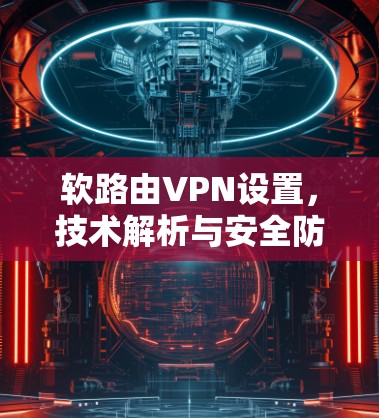 软路由VPN设置,技术解析与安全防护 软路由VPN设置,技术解析与安全防护