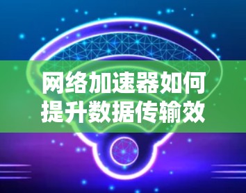 网络加速器如何提升数据传输效率?从基础到实际应用的实用指南 网络加速器如何提升数据传输效率?从基础到实际应用的实用指南