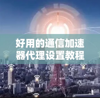好用的通信加速器代理设置教程 好用的通信加速器代理设置教程