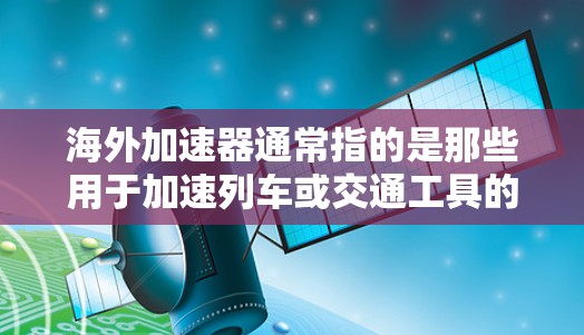 海外加速器通常指的是那些用于加速列车或交通工具的设备或工具,这些设备可以在海外地区使用,以提高列车的速度。海外加速器可以用于列车、飞机或其他交通工具,特别是在需要快速加速的情况下使用 海外加速器通常指的是那些用于加速列车或交通工具的设备或工具,这些设备可以在海外地区使用,以提高列车的速度。海外加速器可以用于列车、飞机或其他交通工具,特别是在需要快速加速的情况下使用