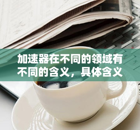 加速器在不同的领域有不同的含义，具体含义取决于上下文。以下是一些可能的解释