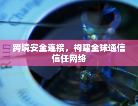 跨境安全连接,构建全球通信信任网络 跨境安全连接,构建全球通信信任网络