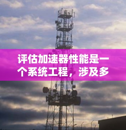 评估加速器性能是一个系统工程,涉及多个关键指标的综合分析。以下是对加速器性能的系统性评估 评估加速器性能是一个系统工程,涉及多个关键指标的综合分析。以下是对加速器性能的系统性评估