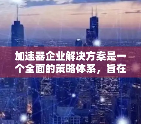 加速器企业解决方案是一个全面的策略体系,旨在帮助企业提升效率、降低成本并实现可持续发展。以下是该解决方案的详细结构 加速器企业解决方案是一个全面的策略体系,旨在帮助企业提升效率、降低成本并实现可持续发展。以下是该解决方案的详细结构