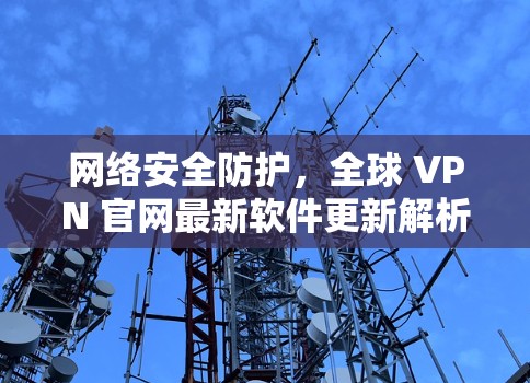 网络安全防护,全球 VPN 官网最新软件更新解析 网络安全防护,全球 VPN 官网最新软件更新解析
