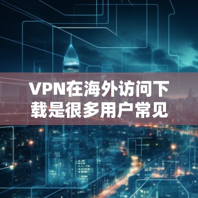 VPN在海外访问下载是很多用户常见的需求,以下是使用VPN进行下载资源的步骤 VPN在海外访问下载是很多用户常见的需求,以下是使用VPN进行下载资源的步骤
