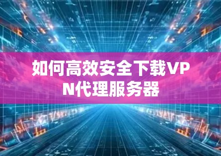 如何高效安全下载VPN代理服务器